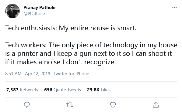 @PPathole: Tech enthusiasts: My entire house is smart. Tech workers: The only piece of technology in my house is a printer and I keep a gun next to it so I can shoot it if it makes a noise I don't recognize.