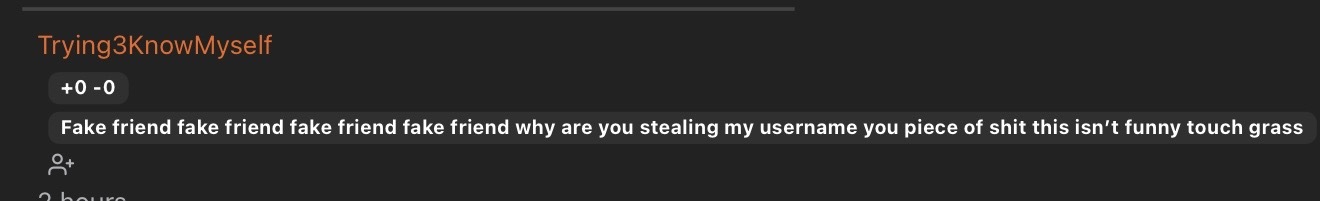 Fake friend fake friend fake friend fake friend why are you stealing my username you piece of shit this isn't funny touch grass Fake friend fake friend fake friend fake friend why are you stealing my username you piece of shit this isn't funny touch grass